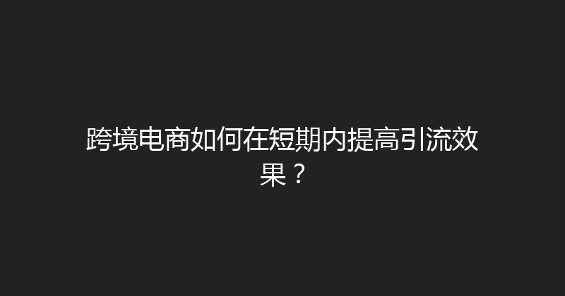 跨境电商如何在短期内提高引流效果？ 封面图
